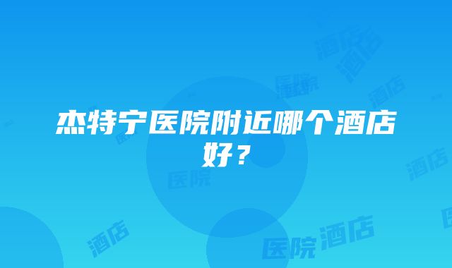 杰特宁医院附近哪个酒店好？