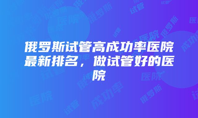 俄罗斯试管高成功率医院最新排名，做试管好的医院