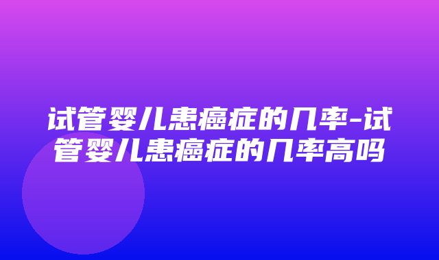 试管婴儿患癌症的几率-试管婴儿患癌症的几率高吗