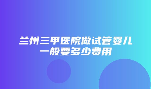 兰州三甲医院做试管婴儿一般要多少费用