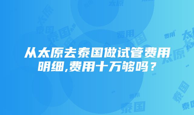 从太原去泰国做试管费用明细,费用十万够吗？