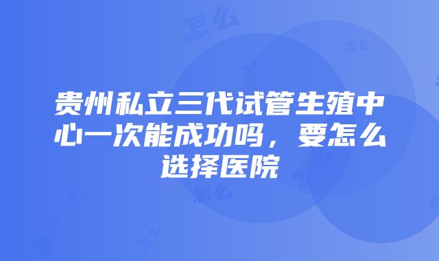 贵州私立三代试管生殖中心一次能成功吗，要怎么选择医院