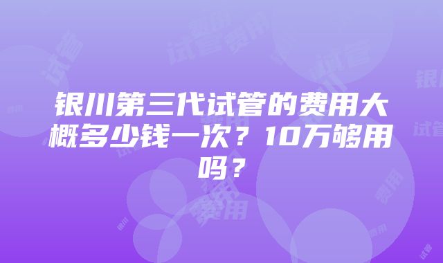 银川第三代试管的费用大概多少钱一次？10万够用吗？