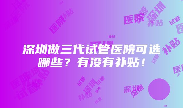 深圳做三代试管医院可选哪些？有没有补贴！