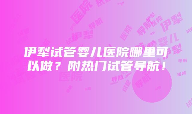 伊犁试管婴儿医院哪里可以做？附热门试管导航！