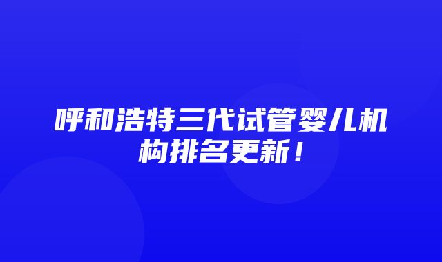 呼和浩特三代试管婴儿机构排名更新！