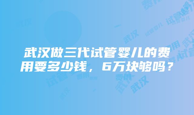 武汉做三代试管婴儿的费用要多少钱，6万块够吗？