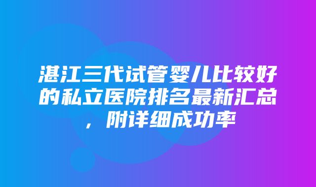 湛江三代试管婴儿比较好的私立医院排名最新汇总，附详细成功率