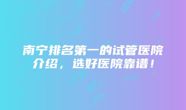 南宁排名第一的试管医院介绍，选好医院靠谱！