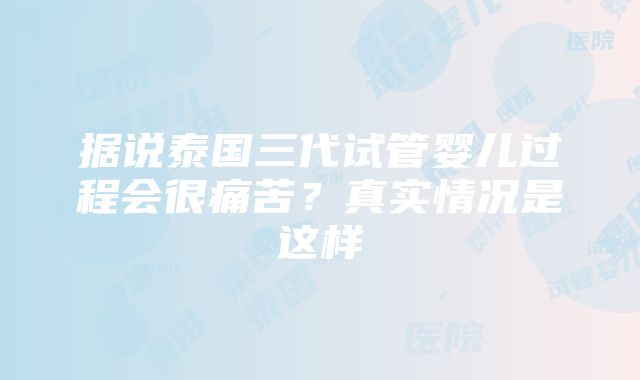 据说泰国三代试管婴儿过程会很痛苦？真实情况是这样