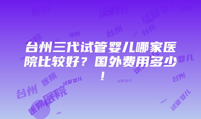 台州三代试管婴儿哪家医院比较好？国外费用多少！