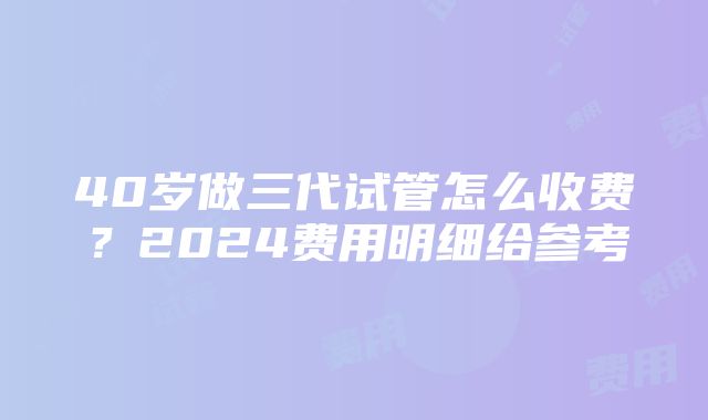 40岁做三代试管怎么收费？2024费用明细给参考