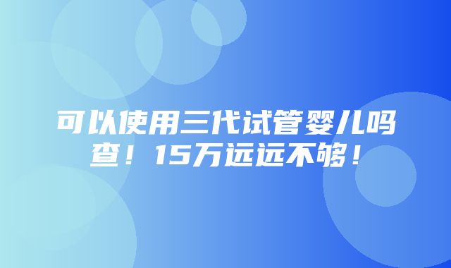 可以使用三代试管婴儿吗查！15万远远不够！