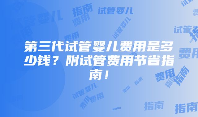 第三代试管婴儿费用是多少钱？附试管费用节省指南！