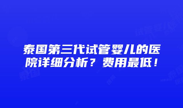 泰国第三代试管婴儿的医院详细分析？费用最低！