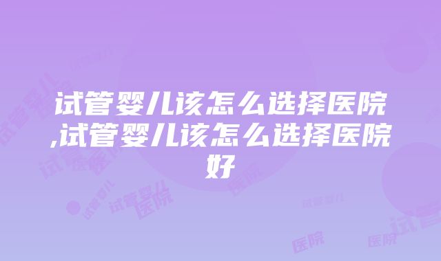 试管婴儿该怎么选择医院,试管婴儿该怎么选择医院好