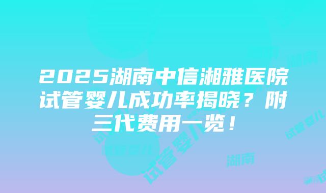 2025湖南中信湘雅医院试管婴儿成功率揭晓？附三代费用一览！