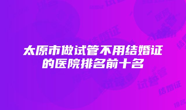 太原市做试管不用结婚证的医院排名前十名