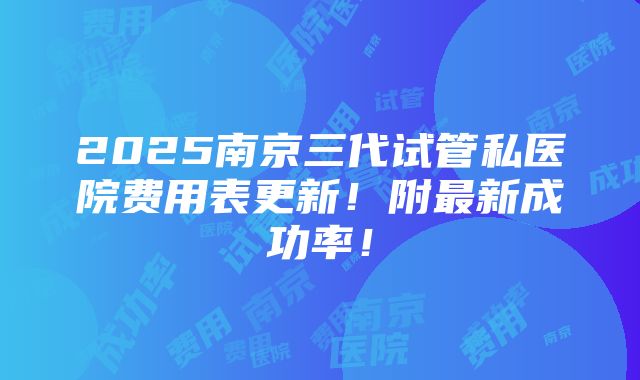 2025南京三代试管私医院费用表更新！附最新成功率！