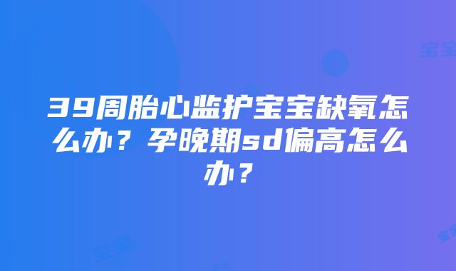 39周胎心监护宝宝缺氧怎么办？孕晚期sd偏高怎么办？