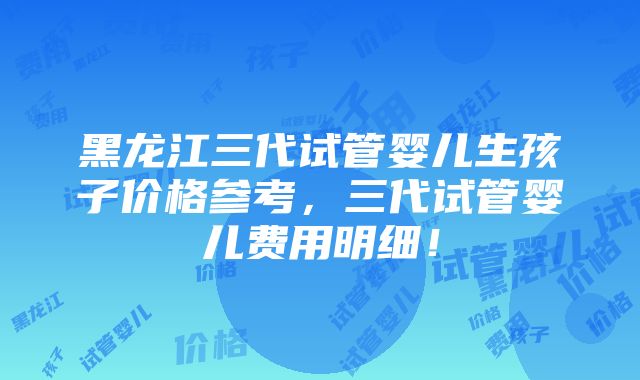 黑龙江三代试管婴儿生孩子价格参考，三代试管婴儿费用明细！