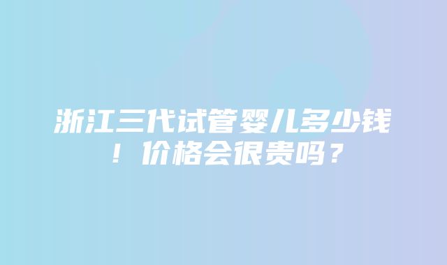 浙江三代试管婴儿多少钱！价格会很贵吗？