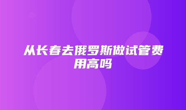 从长春去俄罗斯做试管费用高吗