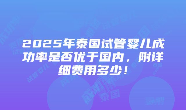 2025年泰国试管婴儿成功率是否优于国内，附详细费用多少！