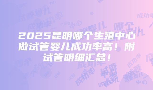 2025昆明哪个生殖中心做试管婴儿成功率高！附试管明细汇总！