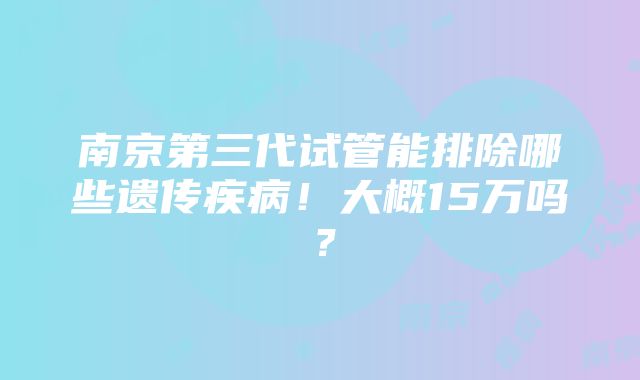 南京第三代试管能排除哪些遗传疾病！大概15万吗？