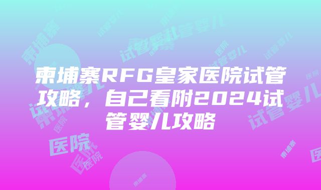 柬埔寨RFG皇家医院试管攻略，自己看附2024试管婴儿攻略