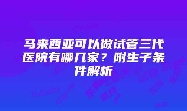 马来西亚可以做试管三代医院有哪几家？附生子条件解析