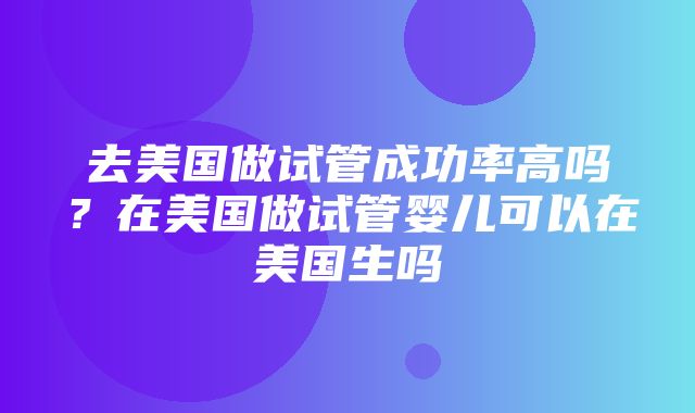 去美国做试管成功率高吗？在美国做试管婴儿可以在美国生吗