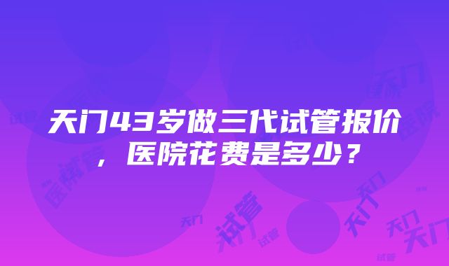 天门43岁做三代试管报价，医院花费是多少？