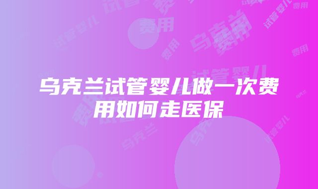 乌克兰试管婴儿做一次费用如何走医保