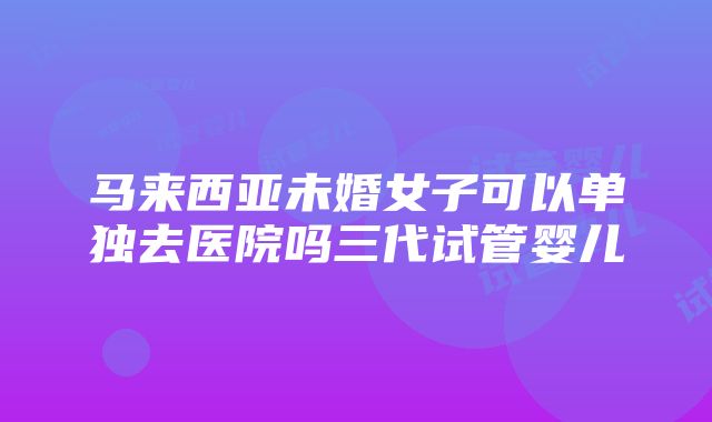 马来西亚未婚女子可以单独去医院吗三代试管婴儿