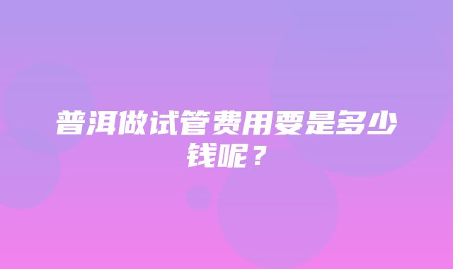 普洱做试管费用要是多少钱呢？