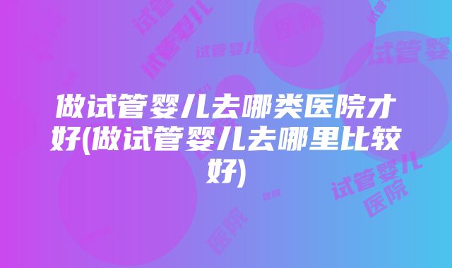 做试管婴儿去哪类医院才好(做试管婴儿去哪里比较好)