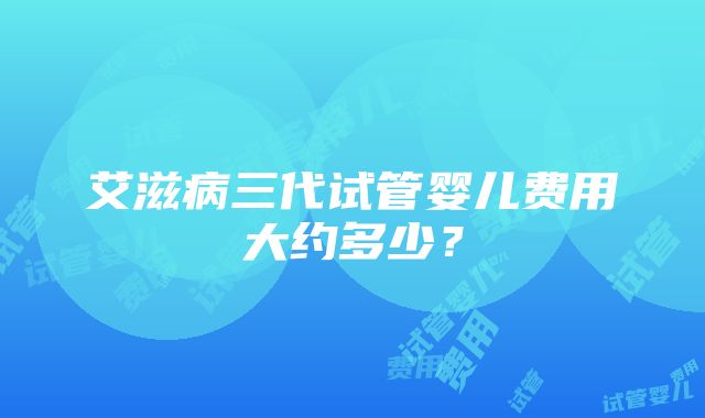 艾滋病三代试管婴儿费用大约多少？