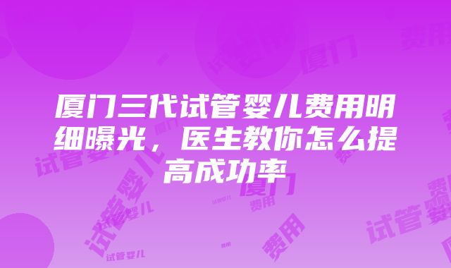 厦门三代试管婴儿费用明细曝光，医生教你怎么提高成功率