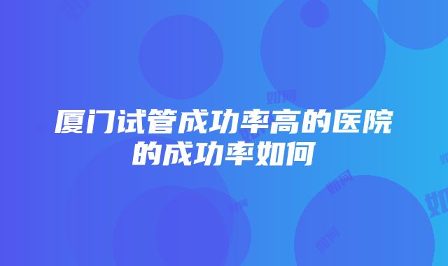 厦门试管成功率高的医院的成功率如何