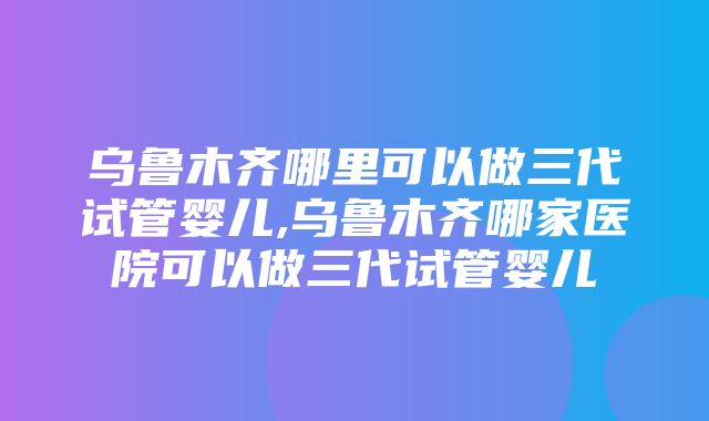 乌鲁木齐哪里可以做三代试管婴儿,乌鲁木齐哪家医院可以做三代试管婴儿