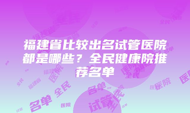 福建省比较出名试管医院都是哪些？全民健康院推荐名单