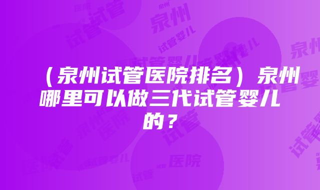 （泉州试管医院排名）泉州哪里可以做三代试管婴儿的？