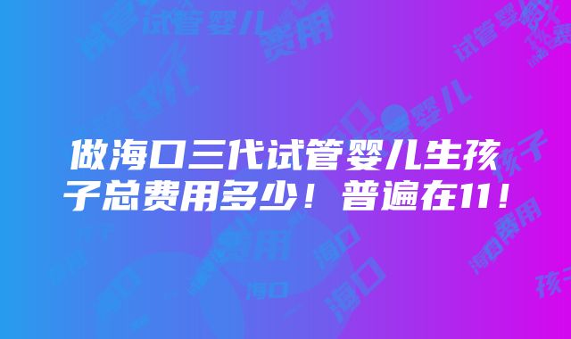 做海口三代试管婴儿生孩子总费用多少！普遍在11！