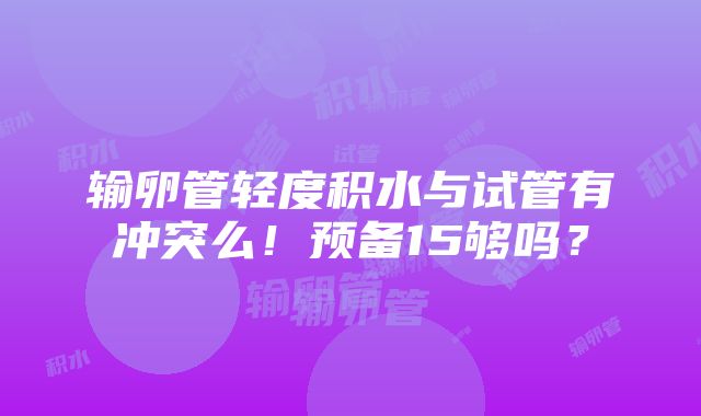 输卵管轻度积水与试管有冲突么！预备15够吗？