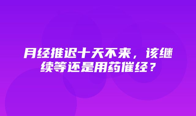 月经推迟十天不来，该继续等还是用药催经？