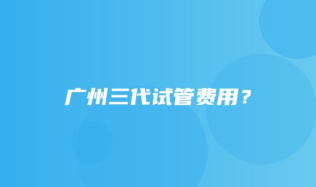 广州三代试管费用？