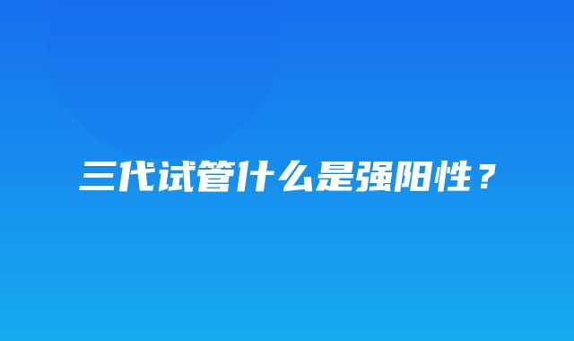 三代试管什么是强阳性？