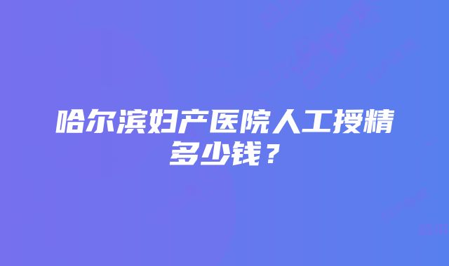 哈尔滨妇产医院人工授精多少钱？